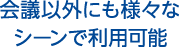 会議以外にも様々なシーンで利用可能